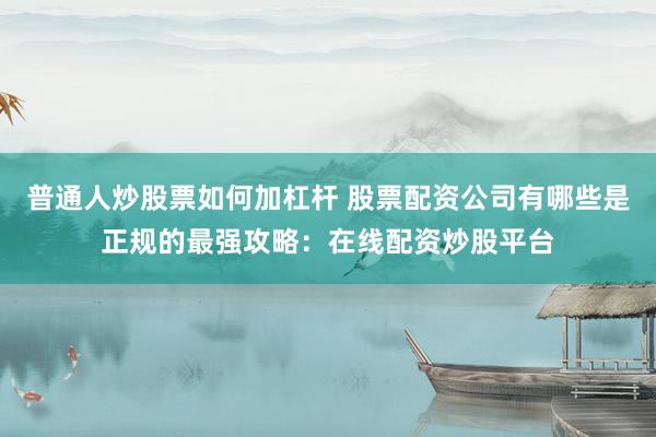普通人炒股票如何加杠杆 股票配资公司有哪些是正规的最强攻略：在线配资炒股平台