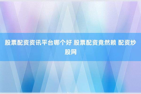 股票配资资讯平台哪个好 股票配资竟然赖 配资炒股网