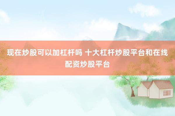 现在炒股可以加杠杆吗 十大杠杆炒股平台和在线配资炒股平台