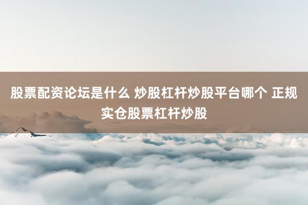 股票配资论坛是什么 炒股杠杆炒股平台哪个 正规实仓股票杠杆炒股