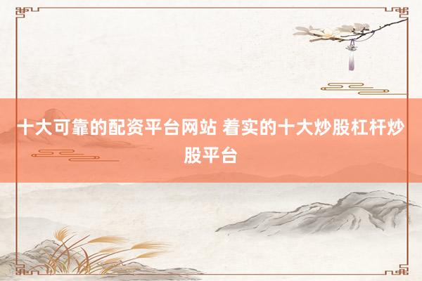 十大可靠的配资平台网站 着实的十大炒股杠杆炒股平台