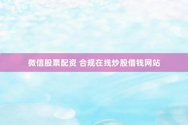 微信股票配资 合规在线炒股借钱网站
