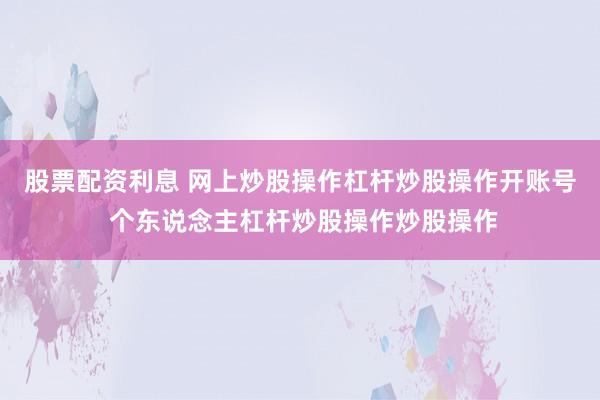 股票配资利息 网上炒股操作杠杆炒股操作开账号 个东说念主杠杆炒股操作炒股操作