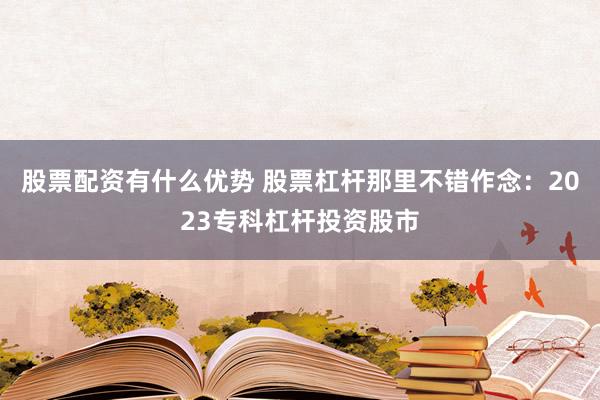 股票配资有什么优势 股票杠杆那里不错作念：2023专科杠杆投资股市