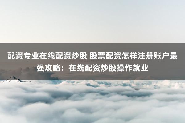 配资专业在线配资炒股 股票配资怎样注册账户最强攻略：在线配资炒股操作就业