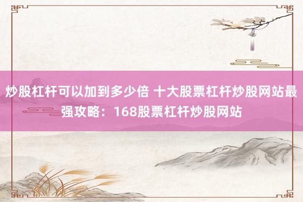 炒股杠杆可以加到多少倍 十大股票杠杆炒股网站最强攻略：168股票杠杆炒股网站