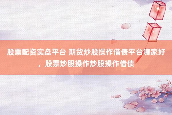 股票配资实盘平台 期货炒股操作借债平台哪家好，股票炒股操作炒股操作借债