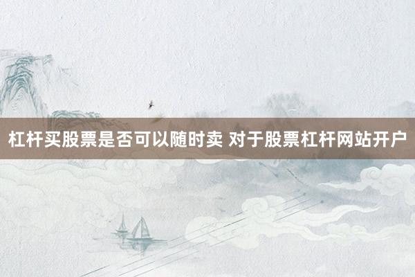 杠杆买股票是否可以随时卖 对于股票杠杆网站开户