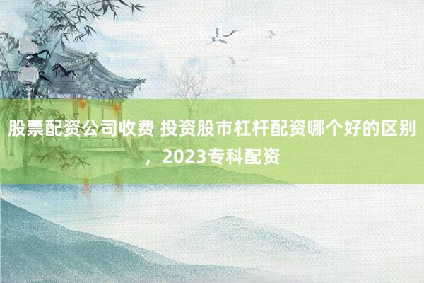股票配资公司收费 投资股市杠杆配资哪个好的区别，2023专科配资