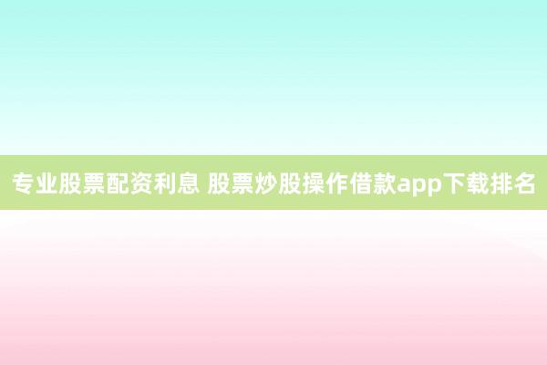专业股票配资利息 股票炒股操作借款app下载排名
