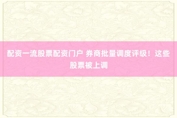 配资一流股票配资门户 券商批量调度评级！这些股票被上调