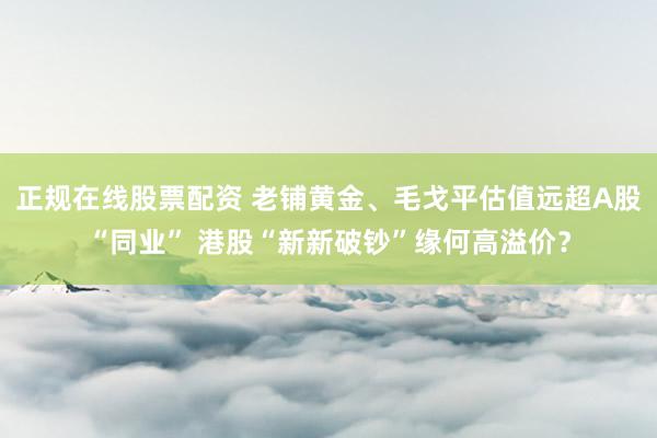 正规在线股票配资 老铺黄金、毛戈平估值远超A股“同业” 港股“新新破钞”缘何高溢价？