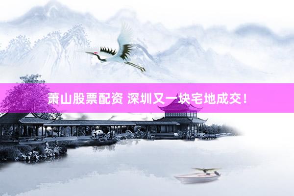 萧山股票配资 深圳又一块宅地成交！