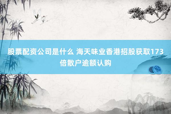 股票配资公司是什么 海天味业香港招股获取173倍散户逾额认购