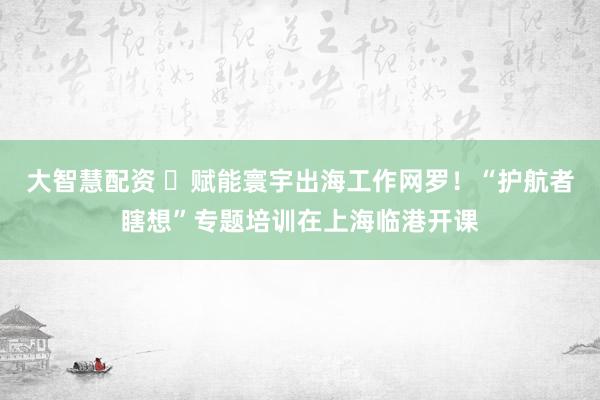 大智慧配资 ​赋能寰宇出海工作网罗！“护航者瞎想”专题培训在上海临港开课