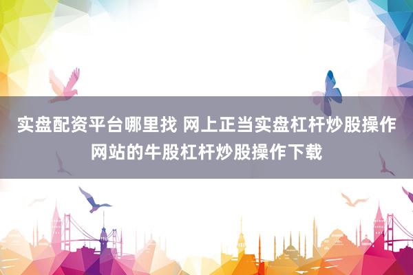 实盘配资平台哪里找 网上正当实盘杠杆炒股操作网站的牛股杠杆炒股操作下载