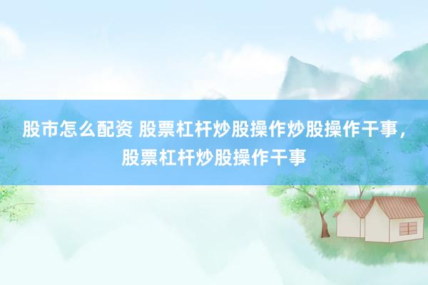 股市怎么配资 股票杠杆炒股操作炒股操作干事，股票杠杆炒股操作干事