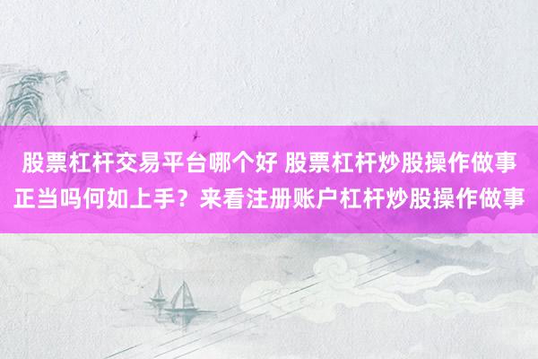 股票杠杆交易平台哪个好 股票杠杆炒股操作做事正当吗何如上手？来看注册账户杠杆炒股操作做事