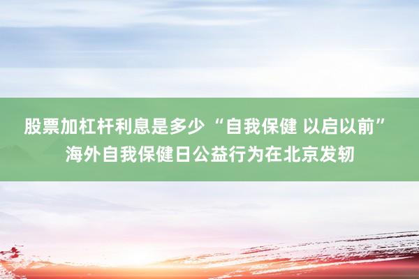 股票加杠杆利息是多少 “自我保健 以启以前” 海外自我保健日公益行为在北京发轫