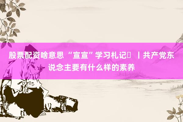 股票配资啥意思 “宣宣”学习札记㊿丨共产党东说念主要有什么样的素养