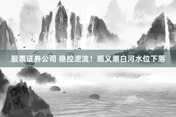 股票证券公司 稳控泄流！顺义潮白河水位下落