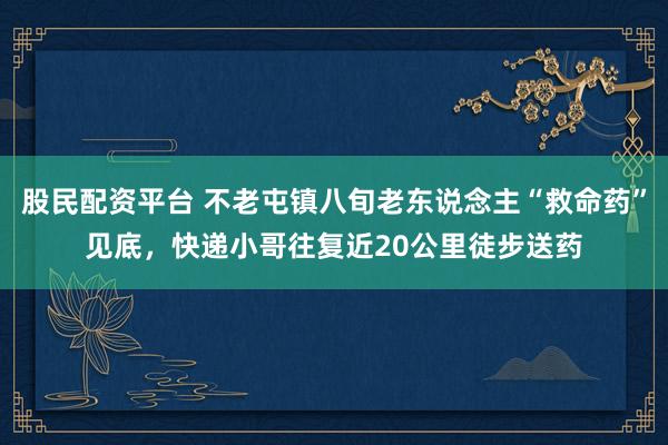 股民配资平台 不老屯镇八旬老东说念主“救命药”见底，快递小哥往复近20公里徒步送药