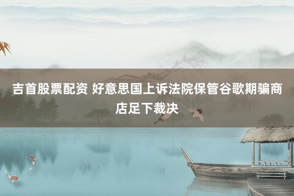 吉首股票配资 好意思国上诉法院保管谷歌期骗商店足下裁决