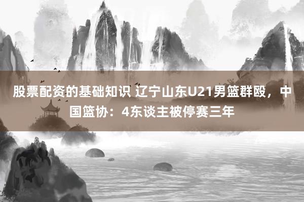 股票配资的基础知识 辽宁山东U21男篮群殴，中国篮协：4东谈主被停赛三年