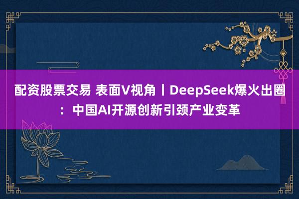 配资股票交易 表面V视角丨DeepSeek爆火出圈：中国AI开源创新引颈产业变革