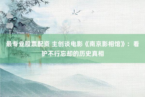 最专业股票配资 主创谈电影《南京影相馆》：看护不行忘却的历史真相