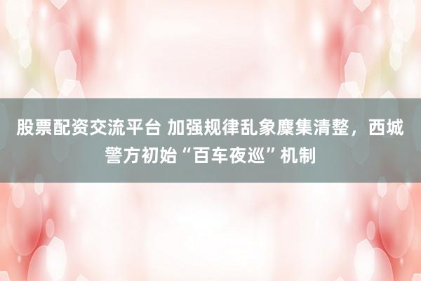 股票配资交流平台 加强规律乱象麇集清整，西城警方初始“百车夜巡”机制