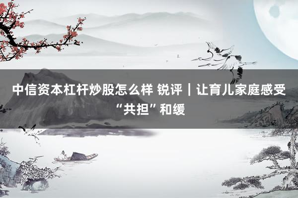 中信资本杠杆炒股怎么样 锐评｜让育儿家庭感受“共担”和缓
