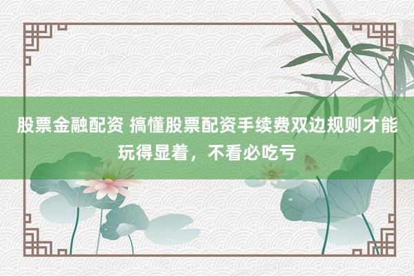 股票金融配资 搞懂股票配资手续费双边规则才能玩得显着，不看必吃亏