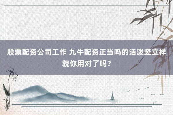 股票配资公司工作 九牛配资正当吗的活泼竖立样貌你用对了吗？