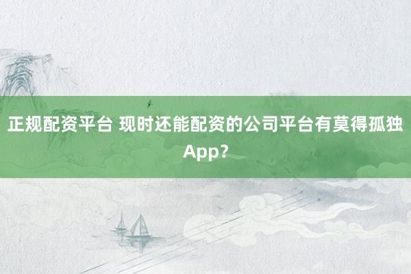 正规配资平台 现时还能配资的公司平台有莫得孤独App？
