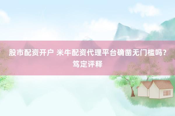 股市配资开户 米牛配资代理平台确凿无门槛吗？笃定评释