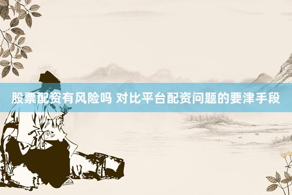 股票配资有风险吗 对比平台配资问题的要津手段