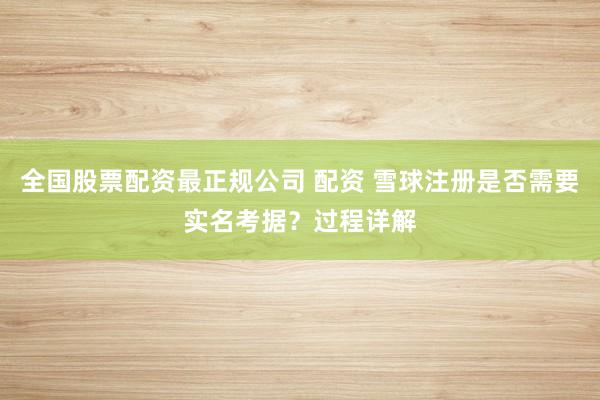 全国股票配资最正规公司 配资 雪球注册是否需要实名考据？过程详解