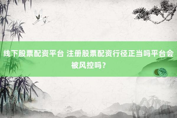 线下股票配资平台 注册股票配资行径正当吗平台会被风控吗？
