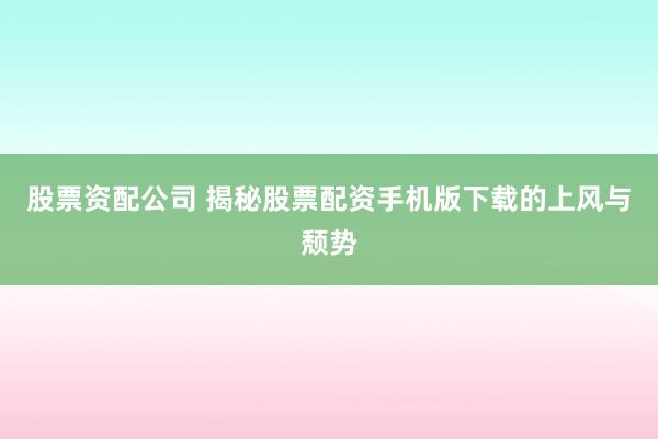 股票资配公司 揭秘股票配资手机版下载的上风与颓势
