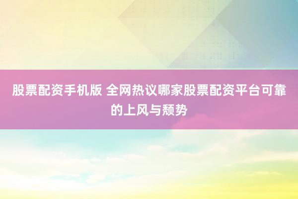股票配资手机版 全网热议哪家股票配资平台可靠的上风与颓势