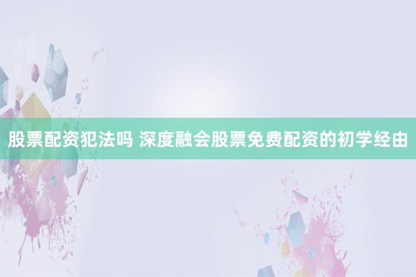 股票配资犯法吗 深度融会股票免费配资的初学经由