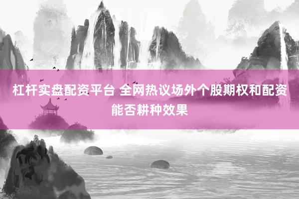 杠杆实盘配资平台 全网热议场外个股期权和配资能否耕种效果