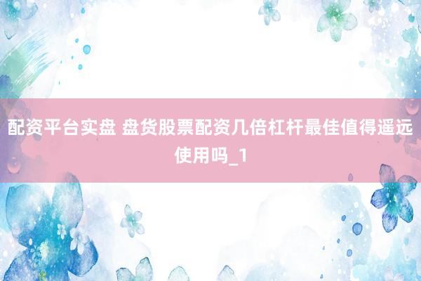 配资平台实盘 盘货股票配资几倍杠杆最佳值得遥远使用吗_1