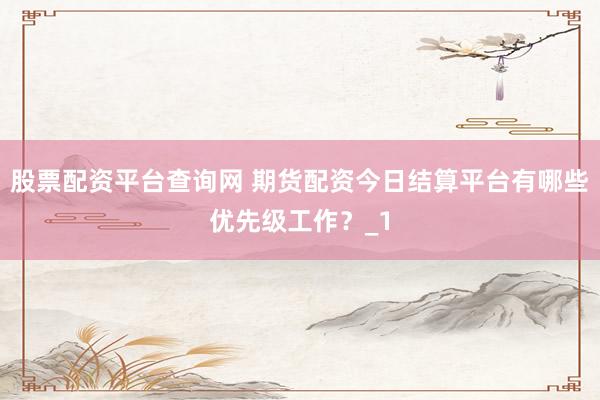 股票配资平台查询网 期货配资今日结算平台有哪些优先级工作？_1