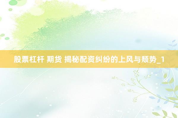 股票杠杆 期货 揭秘配资纠纷的上风与颓势_1
