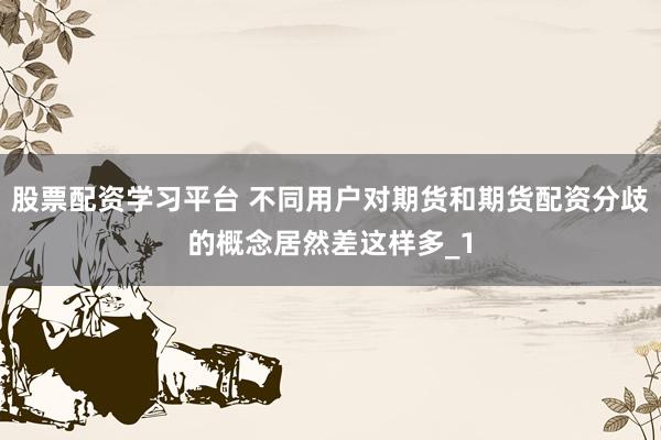 股票配资学习平台 不同用户对期货和期货配资分歧的概念居然差这样多_1