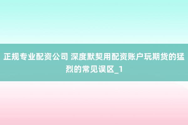 正规专业配资公司 深度默契用配资账户玩期货的猛烈的常见误区_1