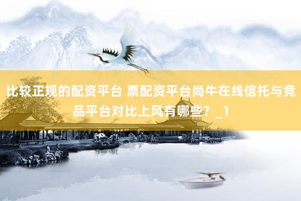 比较正规的配资平台 票配资平台尚牛在线信托与竞品平台对比上风有哪些？_1