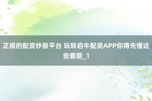 正规的配资炒股平台 玩转启牛配资APP你得先懂这些套路_1